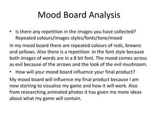 Mood Board Analysis
• Is there any repetition in the images you have collected?
Repeated colours/images styles/fonts/tone/mood
In my mood board there are repeated colours of reds, browns
and yellows. Also there is a repetition in the font style because
both images of words are in a 8 bit font. The mood comes across
as evil because of the arrows and the look of the evil mushroom.
• How will your mood board influence your final product?
My mood board will influence my final product because I am
now starting to visualise my game and how it will work. Also
from researching animated photos it has given me more ideas
about what my game will contain.
 
