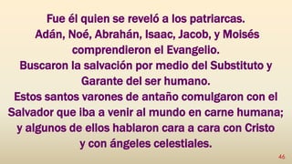 Fue él quien se reveló a los patriarcas.
Adán, Noé, Abrahán, Isaac, Jacob, y Moisés
comprendieron el Evangelio.
Buscaron la salvación por medio del Substituto y
Garante del ser humano.
Estos santos varones de antaño comulgaron con el
Salvador que iba a venir al mundo en carne humana;
y algunos de ellos hablaron cara a cara con Cristo
y con ángeles celestiales.
46
 