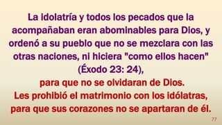 La idolatría y todos los pecados que la
acompañaban eran abominables para Dios, y
ordenó a su pueblo que no se mezclara con las
otras naciones, ni hiciera "como ellos hacen"
(Éxodo 23: 24),
para que no se olvidaran de Dios.
Les prohibió el matrimonio con los idólatras,
para que sus corazones no se apartaran de él.
77
 