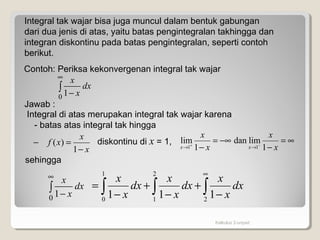Kalkulus 2-unpad
Integral tak wajar bisa juga muncul dalam bentuk gabungan
dari dua jenis di atas, yaitu batas pengintegralan takhingga dan
integran diskontinu pada batas pengintegralan, seperti contoh
berikut.
Contoh: Periksa kekonvergenan integral tak wajar
∫
∞
−0 1
dx
x
x
Jawab :
Integral di atas merupakan integral tak wajar karena
- batas atas integral tak hingga
sehingga
∫
∞
−0 1
dx
x
x
∫ ∫ ∫
∞
−
+
−
+
−
=
1
0
2
1 2
111
dx
x
x
dx
x
x
dx
x
x
x
x
xf
−
=−
1
)( diskontinu di x = 1, ∞=
−
−∞=
− −+
→→ x
x
x
x
xx 1
limdan
1
lim
11
 