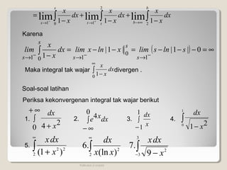 Kalkulus 2-unpad
∫∫∫ −
+
−
+
−
=
∞→→→ +−
b
btt
s
s
dx
x
x
dx
x
x
dx
x
x
2
2
101 111 limlimlim
Karena
( ) ∞=−−−=−−=
− −−−
→→→
∫ 011
1 10
0
11
|s|lnslim|x|lnxlimdx
x
x
lim
s
s
s
ss
Maka integral tak wajar divergen .∫
∞
−0 1
dx
x
x
Soal-soal latihan
Periksa kekonvergenan integral tak wajar berikut
∫
∞+
+0
24 x
dx
∫
∞−
0
4 dxxe ∫
−
1
1 x
dx
∫
−
1
0 21 x
dx
1. 2. 3. 4.
∫
∞
+2
22
)1( x
dxx
5. ∫
∞
2
2
)(ln
.6
xx
dx
∫− −
3
3
2
9
.7
x
dxx
 