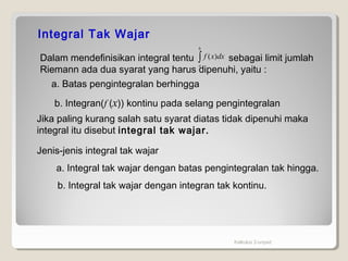 Kalkulus 2-unpad
Integral Tak Wajar
Dalam mendefinisikan integral tentu sebagai limit jumlah
Riemann ada dua syarat yang harus dipenuhi, yaitu :
∫
b
a
dxxf )(
a. Batas pengintegralan berhingga
b. Integran(f (x)) kontinu pada selang pengintegralan
Jika paling kurang salah satu syarat diatas tidak dipenuhi maka
integral itu disebut integral tak wajar.
Jenis-jenis integral tak wajar
a. Integral tak wajar dengan batas pengintegralan tak hingga.
b. Integral tak wajar dengan integran tak kontinu.
 