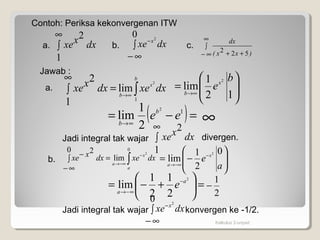 







=
∞→
12
1
lim
2 b
ex
b
Kalkulus 2-unpad
Contoh: Periksa kekonvergenan ITW
∫
∞−
−
0 2
dxxe x
dxxxe∫
∞
1
2
∫
∞
∞− ++ )xx(
dx
522
a. b. c.
Jawab :
dxxedxxxe
b
x
b ∫∞→
=∫
∞
1
2
lim
1
2
a.
=





+−= −
∞−→
2
2
1
2
1
lim a
a
e
Jadi integral tak wajar
b. 







−= −
−∞→
a
e x
a
0
2
1
lim
2
dxxedxxxe
a
x
a ∫
−
−∞→
=∫
∞−
−
0
2
lim
0 2
( )=−= ∞→
12
2
1
lim eeb
b
Jadi integral tak wajar konvergen ke -1/2.
2
1
−
∞
dxxxe∫
∞
1
2
divergen.
∫
∞−
−
0 2
dxxe x
 