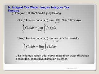 Kalkulus 2-unpad
b. Integral Tak Wajar dengan Integran Tak
Kontinu
(i) Integran Tak Kontinu di Ujung Selang
Jika f kontinu pada [a,b) dan maka±∞=
−
→
)x(flim
bx
∫∫ −
→
=
s
a
bs
b
a
dxxfdxxf )(lim)(
Jika f kontinu pada (a,b] dan maka±∞=
+
→
)x(flim
ax
∫∫ +
→
=
b
t
at
b
a
dxxfdxxf )(lim)(
Jika limit ruas kanan ada, maka Integral tak wajar dikatakan
konvergen, sebaliknya dikatakan divergen.
 