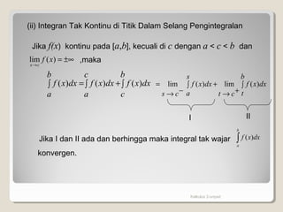 Kalkulus 2-unpad
(ii) Integran Tak Kontinu di Titik Dalam Selang Pengintegralan
Jika f(x) kontinu pada [a,b], kecuali di c dengan a < c < b dan
±∞=
→
)(lim xf
cx
,maka
∫∫ +∫ =
b
c
dxxf
c
a
dxxf
b
a
dxxf )()()( ∫∫
+→
+
−→
=
b
t
dxxf
s
a ct
dxxf
cs
)(lim)(lim
I II
Jika I dan II ada dan berhingga maka integral tak wajar ∫
b
a
dxxf )(
konvergen.
 