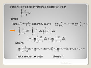 dx
x
x
∫ −
2
0
1
Kalkulus 2-unpad
dx
x
x
∫ −
2
0 1
Contoh: Periksa kekonvergenan integral tak wajar
Jawab :
Fungsi diskontinu di x=1 ,x
x
xf
−
=
1
)(
∫∫∫ −
+
−
=
−
2
1
1
0
2
0
111
dx
x
x
dx
x
x
dx
x
x
∫ ∫ −
+
−
= +−
→→
s
t
ts
dx
x
x
dx
x
x
0
2
11 1
lim
1
lim
( ) ∞=−−−−−
→
0|1|lnlim
1
ss
s
∫ =−−−=
− −−
→→
s
s
ss
xxdx
x
x
0
011
|1|lnlim
1
lim
Karena
maka integral tak wajar divergen.
∞=
−
−∞=
− −+
→→ x
x
x
x
xx 1
limdan
1
lim
11
 