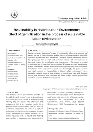 Contemporary Urban Affairs
2017, Volume 1, Number 1, pages 1– 9
Sustainability in Historic Urban Environments:
Effect of gentrification in the process of sustainable
urban revitalization
Rokhsaneh Rahbarianyazd
Department of Architecture, Faculty of Architecture, Eastern Mediterranean University, Turkey
A B S T R A C T
Considering three- dimensional process of sustainability (physical- economical and
social), the aim of conservation for making historic urban environment sustainable
should be matched with these dimensions. Therefore, earlier conservation policies
have progressed from a simple and restrictive concern with preservation to an
increased concern for revitalization and enhancement. This means a physical
revitalization may be short-lived and un-sustained. Within the process of revitalization,
historic environments become the main locations of gentrification induced by urban
revitalization which may involve social cost. Accordingly, this paper develops
theoretical concepts on “sustainability in historic urban environment” with a
particular emphasis on social issue in terms of gentrification. Also with the result
derived from theoretical parts concludes that social changes through gentrification
contribute to sustain the historic environments.
www.ijcua.com
Copyright © 2017 Contemporary Urban Affairs. All rights reserved.
1. Introduction
The historic urban environment provides a
tangible link with people’s past and contributes
to their sense of national, local and community
identity and will provide the character and
uniqueness that is an important matter to a
positive sense of place. Additionally, it can bring
additional assessment, not only as a cultural
enhancement, but also as an economic stimulus,
attract inner investment, play a dynamic part in
many industries such as tourist and helping
communities to regenerate and support in the
distribution of housing, community cohesion and
education aims to support social development
and “sustainable economic” of its communities
(Department for Communities and Local
Government, 2012; Veirier, 2008; Scottish
Government, 2008). Recognizing the special
A R T I C L E I N F O:
Article history:
Received 20 October 2016
Received in revised form 27
December 2016
Accepted 2 January 2017
Available online 2 January
2017
Keywords:
Revitalization;
Historic urban
environments;
Sustainability;
Gentrification.
*Corresponding Author:
Department of Architecture, Faculty of Architecture, Eastern
Mediterranean University, Gazimagusa, via Mersin 10,
Turkey
E-mail address: rokhsaneh.rahbarianyazd@gmail.com
 