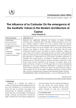 Contemporary Urban Affairs
2018, Volume 2, Number 1, pages 1– 12
The Influence of Le Corbusier On the emergence of
the Aesthetic Values in the Modern Architecture of
Cyprus
* Farhan Abdullah Ali
Department of Architecture, Girne American University, North Cyprus
A B S T R A C T
Modernity has significantly influenced the branches of human knowledge;
architecture has a substantial share in this effect. Modern architecture, in turn, was
not a negative recipient to impact, but it was a positive catalyst for decades.
Moreover, it did not limit to certain geographic boundaries, but it has spread all over
the world and Cyprus was not an exception. Due to most of the Cypriot pioneer
architects were studied in Europe; Cyprus was the incubator that has many
architectural distinctive pieces of evidence of modern architecture. Perhaps the
expert reader of the modern architectural discourse of Cyprus could distinguish
numerous aesthetic features in Cyprus Buildings especially the private residences and
their appearance is credited back to one of the pioneers of modern architecture; Le
Corbusier. The research paper is an attempt to determine the influence of the
principles that Le Corbusier claimed as keystones of modern architecture in early
twenty century and how impressed on the emergence of aesthetic values of the
modern architecture of Cyprus as well. The paper takes two works of Neoptolemos
Michaelides, as case study (Neoptolemos Michaelides is considered the father of
Cyprus modern architecture). The first case study is his and wife private residence,
which considers the icon of the modern residential architecture of Cyprus and the
other is the first residential project designed by him Theotodos Kanthos residence.
CONTEMPORARY URBAN AFFAIRS (2018) 2(1), 1-12. Doi: 10.25034/ijcua.2017.3651
www.ijcua.com
Copyright © 2017 Contemporary Urban Affairs. All rights reserved.
1. Introduction
Modernity as a lifestyle has started to
construct its features through enlightenment era
and had manifested as a fundamental issue
where the age of machine was begun. The
phenomenon of Modernity embodied in a
broad spectrum of knowledge and behaviors
socially, culturally and economic. Architecture
Might consider the most physical appearance
of human being, for that, it influenced highly by
the new trends. The crystal palace, which
constructed in 1851, represents the first Avant-
grade example of using new construction
*Corresponding Author:
Department of Architecture, Girne American University, Turkey
E-mail address: farhanali@gau.edu.tr
A R T I C L E I N F O:
Article history:
Received 02 July 2017
Accepted 21 July 2017
Available online 21 July 2017
Keywords:
Le Corbusier;
Modernity;
Aesthetic Values;
Cypriot architecture.
 