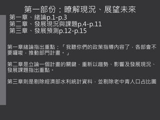 第一部份：瞭解現況、展望未來
第一章、緒論p.1-p.3
第二章、發展現況與課題p.4-p.11
第三章、發展預測p.12-p.15
第一章緒論指出重點：「我聽你們的政策指導內容了，各部會不
要囉唆，推動部門計畫。」
第二章是立論一個計畫的關鍵，重新以趨勢、影響及發展現況、
發展課題指出重點。
第三章則是剔除經濟部水利統計資料，並剔除老中青人口占比圖
 