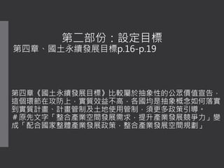 第二部份：設定目標
第四章、國土永續發展目標p.16-p.19
第四章《國土永續發展目標》比較屬於抽象性的公眾價值宣告，
這個環節在攻防上，實質效益不高，各國均是抽象概念如何落實
到實質計畫、計畫管制及土地使用管制，須更多政策引導。
＃原先文字「整合產業空間發展需求，提升產業發展競爭力」變
成「配合國家整體產業發展政策，整合產業發展空間規劃」
 