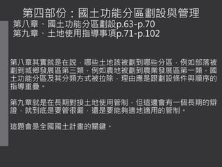 第四部份：國土功能分區劃設與管理
第八章、國土功能分區劃設p.63-p.70
第九章、土地使用指導事項p.71-p.102
第八章其實就是在說，哪些土地該被劃到哪些分區，例如部落被
劃到城鄉發展區第三類，例如農地被劃到農業發展區第一類，國
土功能分區及其分類方式被拉除，理由應是跟劃設條件與順序的
指導重疊。
第九章就是在長期對接土地使用管制，但這邊會有一個長期的辯
證，就到底是要管很嚴，還是要能夠適地適用的管制。
這題會是全國國土計畫的關鍵。
 