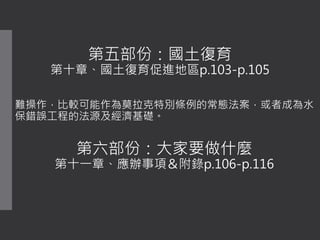 第五部份：國土復育
第十章、國土復育促進地區p.103-p.105
難操作，比較可能作為莫拉克特別條例的常態法案，或者成為水
保錯誤工程的法源及經濟基礎。
第六部份：大家要做什麼
第十一章、應辦事項＆附錄p.106-p.116
 
