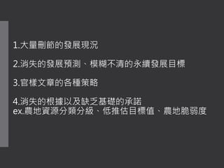 1.大量刪節的發展現況
2.消失的發展預測、模糊不清的永續發展目標
3.官樣文章的各種策略
4.消失的根據以及缺乏基礎的承諾
ex.農地資源分類分級、低推估目標值、農地脆弱度
 