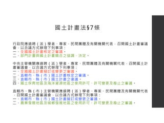 行政院應遴聘（派）學者、專家、民間團體及有關機關代表，召開國土計畫審議
會，以合議方式辦理下列事項：
一、全國國土計畫核定之審議。
二、部門計畫與國土計畫競合之協調、決定。
中央主管機關應遴聘（派）學者、專家、民間團體及有關機關代表，召開國土計
畫審議會，以合議方式辦理下列事項：
一、全國國土計畫擬訂或變更之審議。
二、直轄市、縣（市）國土計畫核定之審議。
三、直轄市、縣（市）國土計畫之復議。
四、國土保育地區及海洋資源地區之使用許可、許可變更及廢止之審議。
直轄市、縣（市）主管機關應遴聘（派）學者、專家、民間團體及有關機關代表
，召開國土計畫審議會，以合議方式辦理下列事項：
一、直轄市、縣（市）國土計畫擬訂或變更之審議。
二、農業發展地區及城鄉發展地區之使用許可、許可變更及廢止之審議。
國土計畫法§7條
 