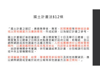 「國土計畫之擬訂，應邀集學者、專家、民間團體等舉辦座談會
或以其他適當方法廣詢意見，作成紀錄，以為擬訂計畫之參考。
國土計畫擬訂後送審議前，應公開展覽三十日及舉行公聽會；公
開展覽及公聽會之日期及地點應登載於政府公報、新聞紙，並以
網際網路或其他適當方法廣泛周知。人民或團體得於公開展覽期
間內，以書面載明姓名或名稱及地址，向該管主管機關提出意見
，由該管機關參考審議，併同審議結果及計畫，分別報請行政院
或中央主管機關核定。
前項審議之進度、結果、陳情意見參採情形及其他有關資訊，應
以網際網路或登載於政府公報等其他適當方法廣泛周知。」
國土計畫法§12條
 