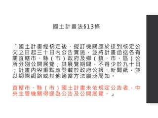 「國土計畫經核定後，擬訂機關應於接到核定公
文之日起三十日內公告實施，並將計畫函送各有
關直轄市、縣（市）政府及鄉（鎮、市、區）公
所分別公開展覽；其展覽期間，不得少於九十日
；計畫內容重點應登載於政府公報、新聞紙，並
以網際網路或其他適當方法廣泛周知。
直轄市、縣（市）國土計畫未依規定公告者，中
央主管機關得逕為公告及公開展覽。」
國土計畫法§13條
 
