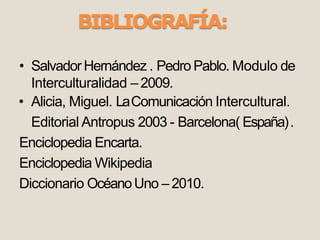 BIBLIOGRAFÍA:
• SalvadorHernández . Pedro Pablo. Modulo de
Interculturalidad –2009.
• Alicia, Miguel. LaComunicación Intercultural.
Editorial Antropus 2003 - Barcelona( España).
Enciclopedia Encarta.
Enciclopedia Wikipedia
Diccionario OcéanoUno – 2010.
 