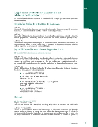 Primer grado
Legislación Existente en Guatemala en
Materia de Educación
La Educación Primaria en Guatemala se fundamenta en las leyes que en materia educativa
existen en el país.
Constitución Política de la República de Guatemala.
Artículo 72.
Fines de la Educación. La educación tiene como fin primordial el desarrollo integral de la persona
humana, el conocimiento de la realidad y cultura nacional y universal.
Artículo 74.
Educación Obligatoria. Los habitantes tienen el derecho y la obligación de recibir la educación
inicial, preprimaria, primaria y básica, dentro de los límites de edad que fije la ley.
Artículo 76.
Sistema educativo y enseñanza bilingüe. La administración del sistema educativo deberá ser
descentralizada. En las escuelas establecidas en zonas de predominante población indígena
deberá impartirse preferentemente en forma bilingüe.
Ley de Educación Nacional - Decreto Legislativo 12 - 91
Capítulo VIII. Subsistema de Educación Escolar.
Artículo 28.
Subsistema de Educación Escolar. Para la realización del proceso educativo en los establecimientos
escolares, está organizado en niveles, ciclos, grados y etapas. La educación acelerada para
adultos con programas estructurados en los curriculas establecidos y los que se establezcan,
en forma flexible, gradual y progresiva para hacer efectivos los fines de la educación nacional.
Artículo 29.
Niveles del Subsistema de Educación Escolar. El subsistema de Educación Escolar, se forma con
los niveles ciclos, grados y etapas siguientes:
1er. Nivel EDUCACIÓN INICIAL
2do. Nivel EDUCACIÓN PREPRIMARIA
Párvulos 1, 2 y 3.
3er. Nivel EDUCACIÓN PRIMARIA - 1º. a 6º. grados
Educación acelerada para adultos -
Etapas 1ª. a 4ª.
4to. Nivel EDUCACIÓN MEDIA -
Ciclo de Educación Básica
Ciclo de Educación Diversificada
Decretos
Decreto Número 42-2000
Ley de Desarrollo Social
Sección III Política de Desarrollo Social y Población en materia de educación
Artículo 27. Educación.
“Todas las personas tienen derecho a la educación y de aprovechar los medios que el estado
pone a su disposición para su educación, sobre todo de los niños y adolescentes. La educación
es un proceso de formación integral del ser humano para que pueda desarrollar en amor y en
su propia cosmovisión las relaciones dinámicas con su ambiente, su vida social, política y
Legislación Existente en Guatemala en
Materia de Educación
La Educación Primaria en Guatemala se fundamenta en las leyes que en materia educativa
existen en el país.
Constitución Política de la República de Guatemala.
Artículo 72.
Fines de la Educación. La educación tiene como fin primordial el desarrollo integral de la persona
humana, el conocimiento de la realidad y cultura nacional y universal.
Artículo 74.
Educación Obligatoria. Los habitantes tienen el derecho y la obligación de recibir la educación
inicial, preprimaria, primaria y básica, dentro de los límites de edad que fije la ley.
Artículo 76.
Sistema educativo y enseñanza bilingüe. La administración del sistema educativo deberá ser
descentralizada. En las escuelas establecidas en zonas de predominante población indígena
deberá impartirse preferentemente en forma bilingüe.
Ley de Educación Nacional - Decreto Legislativo 12 - 91
Capítulo VIII. Subsistema de Educación Escolar.
Artículo 28.
Subsistema de Educación Escolar. Para la realización del proceso educativo en los establecimientos
escolares, está organizado en niveles, ciclos, grados y etapas. La educación acelerada para
adultos con programas estructurados en los curriculas establecidos y los que se establezcan,
en forma flexible, gradual y progresiva para hacer efectivos los fines de la educación nacional.
Artículo 29.
Niveles del Subsistema de Educación Escolar. El subsistema de Educación Escolar, se forma con
los niveles ciclos, grados y etapas siguientes:
1er. Nivel EDUCACIÓN INICIAL
2do. Nivel EDUCACIÓN PREPRIMARIA
Párvulos 1, 2 y 3.
3er. Nivel EDUCACIÓN PRIMARIA - 1º. a 6º. grados
Educación acelerada para adultos -
Etapas 1ª. a 4ª.
4to. Nivel EDUCACIÓN MEDIA -
Ciclo de Educación Básica
Ciclo de Educación Diversificada
Decretos
Decreto Número 42-2000
Ley de Desarrollo Social
Sección III Política de Desarrollo Social y Población en materia de educación
Artículo 27. Educación.
“Todas las personas tienen derecho a la educación y de aprovechar los medios que el estado
pone a su disposición para su educación, sobre todo de los niños y adolescentes. La educación
es un proceso de formación integral del ser humano para que pueda desarrollar en amor y en
su propia cosmovisión las relaciones dinámicas con su ambiente, su vida social, política y
99
 