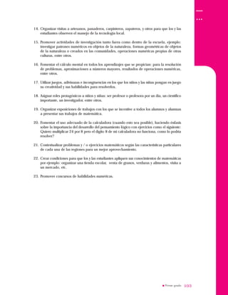 103103
14. Organizar visitas a artesanos, panaderos, carpinteros, zapateros, y otros para que los y las
estudiantes observen el manejo de la tecnología local.
15. Promover actividades de investigación tanto fuera como dentro de la escuela, ejemplo:
investigar patrones numéricos en objetos de la naturaleza, formas geométricas de objetos
de la naturaleza o creados en las comunidades, operaciones numéricas propias de otras
culturas, entre otros.
16. Fomentar el cálculo mental en todos los aprendizajes que se propician: para la resolución
de problemas, aproximaciones a números mayores, resultados de operaciones numéricas,
entre otros.
17. Utilizar juegos, adivinazas e incongruencias en los que los niños y las niñas pongan en juego
su creatividad y sus habilidades para resolverlos.
18. Asignar roles protagónicos a niños y niñas: ser profesor o profesora por un día, un científico
importante, un investigador, entre otros.
19. Organizar exposiciones de trabajos con los que se incentive a todos los alumnos y alumnas
a presentar sus trabajos de matemática.
20. Fomentar el uso adecuado de la calculadora (cuando esto sea posible), haciendo énfasis
sobre la importancia del desarrollo del pensamiento lógico con ejercicios como el siguiente:
Quiero multiplicar 24 por 8 pero el dígito 8 de mi calculadora no funciona, como lo podría
resolver?
21. Contextualizar problemas y / o ejercicios matemáticos según las características particulares
de cada una de las regiones para un mejor aprovechamiento.
22. Crear condiciones para que los y las estudiantes apliquen sus conocimientos de matemáticas
por ejemplo: organizar una tienda escolar, venta de granos, verduras y alimentos, visita a
un mercado, etc.
23. Promover concursos de habilidades numéricas.
 