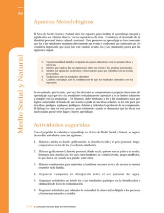 Curriculum Nacional Base del Nivel Primario
MedioSocialyNatural
114114
Apuntes Metodológicos
El Área de Medio Social y Natural abre los espacios para facilitar el aprendizaje integral y
significativo en relación directa con las experiencias de vida. Contribuye al desarrollo de la
identidad personal, étnico cultural y nacional. Para promover su aprendizaje se hace necesario
que los y las estudiantes examinen directamente sus teorías y confronten las consecuencias. Se
considera importante que para que este cambio ocurra, los y las estudiantes pasen por las
siguientes etapas:
Se recomienda, por lo tanto, que los y las docentes se comprometan a propiciar situaciones de
aprendizaje para que los y las estudiantes verdaderamente aprendan y no se limiten solamente
a cumplir con los programas . En resumen, debe motivarse a los y las estudiantes para que
logren comprender el mundo de las ciencias a partir de sus ideas actuales; se les reta para que
describan, predigan, expliquen, justifiquen, debatan y defiendan lo pertinente de su comprensión.
El diálogo es clave en este proceso, pues solamente cuando se demuestra que las ideas son
inadecuadas puede tener lugar el nuevo aprendizaje.
Actividades sugeridas
Con el propósito de estimular el aprendizaje en el área de Medio Social y Natural, se sugiere
desarrollar actividades como las siguientes.
1. Elaborar carteles en donde, gráficamente, se describa la talla y el peso personal; luego,
compararlos con los de los y las demás estudiantes.
2. Elaborar gráficamente la historia personal: dónde nació, quiénes son su padre y su madre,
hermanos (as), abuelos (as), tíos (as) y otros familiares; su comida favorita, juegos predilectos,
lo que desea ser cuando sea grande, entre otros.
3. Elaborar cuestionarios para entrevistar a familiares cercanos acerca de sucesos o eventos
ocurridos en la familia.
4. Organizar campañas de divulgación sobre el uso racional del agua.
5. Organizar actividades en donde los y las estudiantes participen en la identificación y
eliminación de focos de contaminación.
6. Programar actividades que estimulen la curiosidad, la observación dirigida a los procesos
y fenómenos naturales y sociales.
1. Una incomodidad inicial al comparar las nuevas situaciones con las propias ideas y
creencias.
2. Intentos por explicar las incongruencias entre sus teorías y las pruebas presentadas.
3. Intentos por ajustar las mediciones y observaciones para que coincidan con las teorías
presentadas,
4. Vacilaciones ante los resultados obtenidos
5. Cambio conceptual ante la confirmación de que los resultados obtenidos son los
esperados.
 