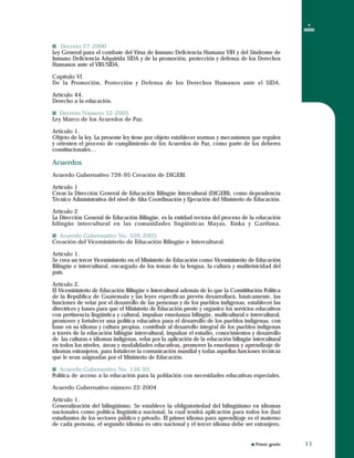 Primer grado
Decreto 27-2000
Ley General para el combate del Virus de Inmuno Deficiencia Humana VIH y del Síndrome de
Inmuno Deficiencia Adquirida SIDA y de la promoción, protección y defensa de los Derechos
Humanos ante el VIH/SIDA.
Capítulo VI
De la Promoción, Protección y Defensa de los Derechos Humanos ante el SIDA.
Artículo 44.
Derecho a la educación.
Decreto Número 52-2005
Ley Marco de los Acuerdos de Paz.
Artículo 1.
Objeto de la ley. La presente ley tiene por objeto establecer normas y mecanismos que regulen
y orienten el proceso de cumplimiento de los Acuerdos de Paz, como parte de los deberes
constitucionales…
Acuerdos
Acuerdo Gubernativo 726-95 Creación de DIGEBI.
Artículo 1
Crear la Dirección General de Educación Bilingüe Intercultural (DIGEBI), como dependencia
Técnico Administrativa del nivel de Alta Coordinación y Ejecución del Ministerio de Educación.
Artículo 2
La Dirección General de Educación Bilingüe, es la entidad rectora del proceso de la educación
bilingüe intercultural en las comunidades lingüísticas Mayas, Xinka y Garífuna.
Acuerdo Gubernativo No. 526-2003
Creación del Viceministerio de Educación Bilingüe e Intercultural.
Artículo 1.
Se crea un tercer Viceministerio en el Ministerio de Educación como Viceministerio de Educación
Bilingüe e intercultural, encargado de los temas de la lengua, la cultura y multietnicidad del
país.
Artículo 2.
El Viceministerio de Educación Bilingüe e Intercultural además de lo que la Constititución Política
de la República de Guatemala y las leyes específicas prevén desarrollará, básicamente, las
funciones de velar por el desarrollo de las personas y de los pueblos indígenas, establecer las
directrices y bases para que el Ministerio de Educación preste y organice los servicios educativos
con pertinencia lingüística y cultural, impulsar enseñanza bilingüe, multicultural e intercultural,
promover y fortalecer una política educativa para el desarrollo de los pueblos indígenas, con
base en su idioma y cultura propias, contribuir al desarrollo integral de los pueblos indígenas
a través de la educación bilingüe intercultural, impulsar el estudio, conocimientos y desarrollo
de las culturas e idiomas indígenas, velar por la aplicación de la educación bilingüe intercultural
en todos los niveles, áreas y modalidades educativas, promover la enseñanza y aprendizaje de
idiomas extranjeros, para fortalecer la comunicación mundial y todas aquellas funciones técnicas
que le sean asignadas por el Ministerio de Educación.
Acuerdo Gubernativo No. 156-95.
Política de acceso a la educación para la población con necesidades educativas especiales.
Acuerdo Gubernativo número 22-2004
Artículo 1.
Generalización del bilingüismo. Se establece la obligatoriedad del bilingüismo en idiomas
nacionales como política lingüística nacional, la cual tendrá aplicación para todos los (las)
estudiantes de los sectores público y privado. El primer idioma para aprendizaje es el materno
de cada persona, el segundo idioma es otro nacional y el tercer idioma debe ser extranjero.
Decreto 27-2000
Ley General para el combate del Virus de Inmuno Deficiencia Humana VIH y del Síndrome de
Inmuno Deficiencia Adquirida SIDA y de la promoción, protección y defensa de los Derechos
Humanos ante el VIH/SIDA.
Capítulo VI
De la Promoción, Protección y Defensa de los Derechos Humanos ante el SIDA.
Artículo 44.
Derecho a la educación.
Decreto Número 52-2005
Ley Marco de los Acuerdos de Paz.
Artículo 1.
Objeto de la ley. La presente ley tiene por objeto establecer normas y mecanismos que regulen
y orienten el proceso de cumplimiento de los Acuerdos de Paz, como parte de los deberes
constitucionales…
Acuerdos
Acuerdo Gubernativo 726-95 Creación de DIGEBI.
Artículo 1
Crear la Dirección General de Educación Bilingüe Intercultural (DIGEBI), como dependencia
Técnico Administrativa del nivel de Alta Coordinación y Ejecución del Ministerio de Educación.
Artículo 2
La Dirección General de Educación Bilingüe, es la entidad rectora del proceso de la educación
bilingüe intercultural en las comunidades lingüísticas Mayas, Xinka y Garífuna.
Acuerdo Gubernativo No. 526-2003
Creación del Viceministerio de Educación Bilingüe e Intercultural.
Artículo 1.
Se crea un tercer Viceministerio en el Ministerio de Educación como Viceministerio de Educación
Bilingüe e intercultural, encargado de los temas de la lengua, la cultura y multietnicidad del
país.
Artículo 2.
El Viceministerio de Educación Bilingüe e Intercultural además de lo que la Constititución Política
de la República de Guatemala y las leyes específicas prevén desarrollará, básicamente, las
funciones de velar por el desarrollo de las personas y de los pueblos indígenas, establecer las
directrices y bases para que el Ministerio de Educación preste y organice los servicios educativos
con pertinencia lingüística y cultural, impulsar enseñanza bilingüe, multicultural e intercultural,
promover y fortalecer una política educativa para el desarrollo de los pueblos indígenas, con
base en su idioma y cultura propias, contribuir al desarrollo integral de los pueblos indígenas
a través de la educación bilingüe intercultural, impulsar el estudio, conocimientos y desarrollo
de las culturas e idiomas indígenas, velar por la aplicación de la educación bilingüe intercultural
en todos los niveles, áreas y modalidades educativas, promover la enseñanza y aprendizaje de
idiomas extranjeros, para fortalecer la comunicación mundial y todas aquellas funciones técnicas
que le sean asignadas por el Ministerio de Educación.
Acuerdo Gubernativo No. 156-95.
Política de acceso a la educación para la población con necesidades educativas especiales.
Acuerdo Gubernativo número 22-2004
Artículo 1.
Generalización del bilingüismo. Se establece la obligatoriedad del bilingüismo en idiomas
nacionales como política lingüística nacional, la cual tendrá aplicación para todos los (las)
estudiantes de los sectores público y privado. El primer idioma para aprendizaje es el materno
de cada persona, el segundo idioma es otro nacional y el tercer idioma debe ser extranjero.
1111
 