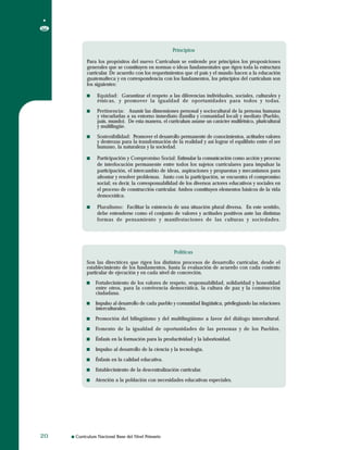 Curriculum Nacional Base del Nivel Primario2020
Principios
Para los propósitos del nuevo Curriculum se entiende por principios los proposiciones
generales que se constituyen en normas o ideas fundamentales que rigen toda la estructura
curricular. De acuerdo con los requerimientos que el país y el mundo hacen a la educación
guatemalteca y en correspondencia con los fundamentos, los principios del curriculum son
los siguientes:
Equidad: Garantizar el respeto a las diferencias individuales, sociales, culturales y
étnicas, y promover la igualdad de oportunidades para todos y todas.
Pertinencia: Asumir las dimensiones personal y sociocultural de la persona humana
y vincurlarlas a su entorno inmediato (familia y comunidad local) y mediato (Pueblo,
país, mundo). De esta manera, el curriculum asume un carácter multiétnico, pluricultural
y multilingüe.
Sostenibilidad: Promover el desarrollo permanente de conocimientos, actitudes valores
y destrezas para la transformación de la realidad y así lograr el equilibrio entre el ser
humano, la naturaleza y la sociedad.
Participación y Compromiso Social: Estimular la comunicación como acción y proceso
de interlocución permanente entre todos los sujetos curriculares para impulsar la
participación, el intercambio de ideas, aspiraciones y propuestas y mecanismos para
afrontar y resolver problemas. Junto con la participación, se encuentra el compromiso
social; es decir, la corresponsabilidad de los diversos actores educativos y sociales en
el proceso de construcción curricular. Ambos constituyen elementos básicos de la vida
democrática.
Pluralismo: Facilitar la existencia de una situación plural diversa. En este sentido,
debe entenderse como el conjunto de valores y actitudes positivos ante las distintas
formas de pensamiento y manifestaciones de las culturas y sociedades.
Principios
Para los propósitos del nuevo Curriculum se entiende por principios los proposiciones
generales que se constituyen en normas o ideas fundamentales que rigen toda la estructura
curricular. De acuerdo con los requerimientos que el país y el mundo hacen a la educación
guatemalteca y en correspondencia con los fundamentos, los principios del curriculum son
los siguientes:
Equidad: Garantizar el respeto a las diferencias individuales, sociales, culturales y
étnicas, y promover la igualdad de oportunidades para todos y todas.
Pertinencia: Asumir las dimensiones personal y sociocultural de la persona humana
y vincurlarlas a su entorno inmediato (familia y comunidad local) y mediato (Pueblo,
país, mundo). De esta manera, el curriculum asume un carácter multiétnico, pluricultural
y multilingüe.
Sostenibilidad: Promover el desarrollo permanente de conocimientos, actitudes valores
y destrezas para la transformación de la realidad y así lograr el equilibrio entre el ser
humano, la naturaleza y la sociedad.
Participación y Compromiso Social: Estimular la comunicación como acción y proceso
de interlocución permanente entre todos los sujetos curriculares para impulsar la
participación, el intercambio de ideas, aspiraciones y propuestas y mecanismos para
afrontar y resolver problemas. Junto con la participación, se encuentra el compromiso
social; es decir, la corresponsabilidad de los diversos actores educativos y sociales en
el proceso de construcción curricular. Ambos constituyen elementos básicos de la vida
democrática.
Pluralismo: Facilitar la existencia de una situación plural diversa. En este sentido,
debe entenderse como el conjunto de valores y actitudes positivos ante las distintas
formas de pensamiento y manifestaciones de las culturas y sociedades.
Políticas
Son las directrices que rigen los distintos procesos de desarrollo curricular, desde el
establecimiento de los fundamentos, hasta la evaluación de acuerdo con cada contexto
particular de ejecución y en cada nivel de concreción.
Fortalecimiento de los valores de respeto, responsabilidad, solidaridad y honestidad
entre otros, para la convivencia democrática, la cultura de paz y la construcción
ciudadana.
Impulso al desarrollo de cada pueblo y comunidad lingüística, privilegiando las relaciones
interculturales.
Promoción del bilingüismo y del multilingüísmo a favor del diálogo intercultural.
Fomento de la igualdad de oportunidades de las personas y de los Pueblos.
Énfasis en la formación para la productividad y la laboriosidad.
Impulso al desarrollo de la ciencia y la tecnología.
Énfasis en la calidad educativa.
Establecimiento de la descentralización curricular.
Atención a la población con necesidades educativas especiales.
Políticas
Son las directrices que rigen los distintos procesos de desarrollo curricular, desde el
establecimiento de los fundamentos, hasta la evaluación de acuerdo con cada contexto
particular de ejecución y en cada nivel de concreción.
Fortalecimiento de los valores de respeto, responsabilidad, solidaridad y honestidad
entre otros, para la convivencia democrática, la cultura de paz y la construcción
ciudadana.
Impulso al desarrollo de cada pueblo y comunidad lingüística, privilegiando las relaciones
interculturales.
Promoción del bilingüismo y del multilingüísmo a favor del diálogo intercultural.
Fomento de la igualdad de oportunidades de las personas y de los Pueblos.
Énfasis en la formación para la productividad y la laboriosidad.
Impulso al desarrollo de la ciencia y la tecnología.
Énfasis en la calidad educativa.
Establecimiento de la descentralización curricular.
Atención a la población con necesidades educativas especiales.
 