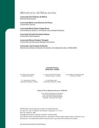 Curriculum Nacional Base del Nivel Primario
©DIGECADE Dirección General de Gestión de Calidad Educativa
6a. calle 1-87, zona 10, Ministerio de Educación, Guatemala, C.A. 01010
PBX: 2411-9595 Ext. 4008
dicade@mineduc.gob.gt / Segunda Impresión, noviembre 2008
Para reproducir total o parcialmente este libro, o transmitirlo a través de algún medio-mecánico, electrónico o por
fotocopia, etc.- es indispensable obtener el permiso previo y por escrito de los titulares del copyright.
Comisión técnica
DIGECADE / DIGEBI
Dra. Olga M. García Salas A. Lic. José Fernando Pineda Ocaña Licda. Mariela E. Ruedas de García
Coordinadora Comisión Revisión Curricular - DICADE Curriculista - DICADE
Lic. Carlos Barreno Chaclán Lic. Javier Baten López
Innovaciones Educativas - DIGEBI Innovaciones Educativas - DIGEBI
Equipo de Textos y Materiales Educativos - DIGECADE
Licda. Sandra Emilia Álvarez de Echeverría
Licda. Vera Ivette Bracamonte Orantes
Licda. Lesly Yesenia Cabrera Rodríguez
Ilustración - Silvia Remy Díaz Chang
Ministerio de Educación
Licenciada Ana Ordónez de Molina
Ministra de Educación
Licenciada María Luisa Ramírez de Flores
Viceministra Técnica
Licenciada María Esther Ortega Rivas
Viceministra de Diseño y Verificación de la Calidad Educativa
Licenciado Arnoldo Escobedo Salazar
Viceministro Administrativo
Licenciado Manuel Salazar Tetzagüic
Viceministro de Educación Bilingüe Intercultural
Licenciado José Enrique Cortez Sic
Director de la Dirección General de Gestión de Calidad Educativa -DIGECADE-
 