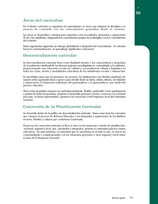 Primer grado
Áreas del curriculum
En el diseño curricular se organizan los aprendizajes en áreas que integran la disciplina y la
esencia de contenido con los conocimientos generados desde el contexto.
Las áreas se desarrollan y orientan para responder a las necesidades, demandas y aspiraciones
de las y los estudiantes, integrando los conocimientos propios de la disciplina con los conocimientos
del contexto.
Están organizadas siguiendo un enfoque globalizado e integrador del conocimiento. Se orientan
hacia la contextualización, al aprendizaje significativo y funcional.
Descentralización curricular
La descentralización curricular tiene como finalidad atender a las características y demandas
de la población estudiantil de las diversas regiones sociolingüísticas, comunidades y localidades,
proporcionando una educación escolar de calidad y con pertinencia cultural y lingüística en
todos los ciclos, niveles y modalidades educativas de los subsistemas escolar y extraescolar.
Es una Política para que las personas, los sectores, las instituciones y los Pueblos participen de
manera activa aportando ideas y apoyo y para decidir desde su visión, cultura, idioma, necesidades
y aspiraciones, la formación ciudadana del guatemalteco y la guatemalteca, por medio del
proceso educativo.
Tiene como propósitos asegurar un curriculum pertinente, flexible y perfectible con la participación
y gestión de todas las personas, propiciar el desarrollo personal y social y convocar a la sociedad
para que, en forma representativa, promueva la concreción a nivel regional y local del curriculum
nacional.
Concreción de la Planificación Curricular
Se desarrolla dentro de la política de descentralización curricular. Toma como base los conceptos
que orientan el proceso de Reforma Educativa y las demandas y aspiraciones de los distintos
sectores, Pueblos y culturas que conforman Guatemala.
El proceso de concreción curricular se lleva a cabo en tres instancias o niveles de planificación:
nacional, regional y local, que, articulados e integrados, generan el curriculum para los centros
educativos. En otras palabras, el curriculum que se operativiza en el aula es uno, el cual se ha
contextualizado y complementado con los elementos generales a nivel regional y local sobre
la base de la Propuesta Nacional.
3535
 