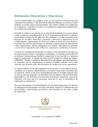 Primer grado
Estimados Maestros y Maestras:
Con un cordial saludo nos complace poner en sus manos la versión revisada del
Curriculum Nacional Base -CNB- del Nivel de Educación Primaria. La revisión se realizó
mediante un estudio transeccional descriptivo. Este estudio consistió en la verificación
de la aplicación curricular en el aula y en el análisis de congruencia y pertinencia de
los componentes curriculares.
El estudio se realizó en una muestra de escuelas del nivel primario en las áreas urbana
y rural, en primero y segundo grados, de los 22 departamentos del país. Se realizaron
observaciones del proceso de aplicación del curriculum en el aula, entrevistas a los
docentes de las aulas observadas, entrevistas a directores y supervisores de los
establecimientos, representantes de ONG que realizan acciones en el área donde se
encuentran las escuelas seleccionadas. Se entrevistó a representantes de universidades
y otras organizaciones. Además participaron en la revisión, especialistas en curriculum
y en las áreas curriculares para verificar la congruencia y pertinencia del mismo.
Con base en el análisis del documento en revisión, en las observaciones de aula y en
las sugerencias de maestros, especialistas y autoridades, al contenido general del CNB
se incorporó información que facilita la comprensión de los conceptos, se ajustaron
algunos componentes, se agregó una referencia del modelo de calidad que impulsa
el MINEDUC. También, se incluyó la alineación de los aprendizajes esperados (estándares
de contenido) con las competencias y se fusionó el tendido curricular con la malla
curricular que formaba parte del documento de dosificación de los aprendizajes.
Lo anterior refuerza y le da más consistencia al documento, el cual conserva su base,
constituida por la riqueza cultural del país, y los demás componentes curriculares que
lo conforman. Queda el reto de la contextualización tanto en el ámbito regional como
en el local, para que responda con efectividad a las necesidades e intereses de la niñez
guatemalteca y a la demanda en la formación de personas competentes, capaces de
responder a los retos que se le presentan; razón por la cual, el curriculum se ha
organizado en competencias.
Para que el documento no sea tan voluminoso y sea de fácil manejo para el o la docente
se organizaron seis documentos, uno para cada grado. Tenemos la confianza que será
bien recibido y aprovechado por ustedes, para beneficio de los niños y niñas
de nuestro país.
Guatemala, C.A., noviembre de 2008.
 