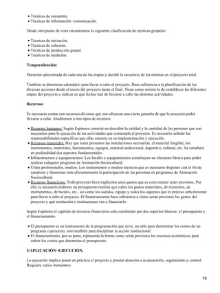 Técnicas de encuentro.•
Técnicas de información−comunicación.•
Desde otro punto de vista encontramos la siguiente clasificación de técnicas grupales:
Técnicas de iniciación.•
Técnicas de cohesión.•
Técnicas de producción grupal.•
Técnicas de medición.•
Temporalización:
Duración aproximada de cada una de las etapas y decidir la secuencia de las mismas en el proyecto total.
También se denomina calendario para llevar a cabo el proyecto. Hace referencia a la planificación de las
diversas acciones desde el inicio del proyecto hasta el final. Tiene como misión la de esstablecer las diferentes
etapas del proyecto e indicar en qué fechas han de llevarse a cabo las distintas actividades.
Recursos:
Es necesario contar con recursos diversos que nos ofrezcan una cierta garantía de que le proyecto podrá
llevarse a cabo. Aludiremos a tres tipos de recursos:
Recursos humanos: Según Espinoza consiste en describir la calidad y la cantidad de las personas que son
necesarias para la ejecución de las actividades que contempla el proyecto. Es necesario señalar las
responsabilidades específicas que ellas asumen en su implementación y ejecución.
•
Recursos materiales: Hay que tener presentes las instalaciones necesarias, el material fungible, los
instrumentos, materiales, herramientas, equipos, material audiovisual, deportivo, cultural, etc. Se estudiará
en profundidad dos aspectos fundamentales:
•
Infraestructura y equipamientos: Los locales y equipamientos constituyen un elemento básico para poder
realizar culaquier programe de Animación Sociocultural.
•
Útiles profesionales, medios: Los instrumentos o medios técnicos que es necesario dispones con el fin de
canalizar y dinamizar más eficientemente la participación de las personas en programas de Animación
Sociocultural.
•
Recursos financieros: Todo proyecto lleva implícitos unos gastos que es conveniente tener previstos. Por
ello es necesario elaborar un presupuesto realista que cubra los gastos materiales, de reuniones, de
instrumentos, de locales, etc., así como los sueldos, equipo y todos los aspectos que es preciso subvencionar
para llevar a cabo el proyecto. El financiamiento hace referencia a cómo serán provistos los gastos del
proyecto y qué institución o instituciones van a financiarlo.
•
Según Espinoza el capítulo de recursos financieros está constituido por dos aspectos básicos: el presupuesto y
el financiamiento.
El presupuesto es un instrumento de la programación que sirve, no sólo para determinar los costos de un
programa o proyecto, sino también para disciplinar la acción institucional.
•
El financiamiento, por su parte, representa la forma como serán provistos los recursos económicos para
cubrir los costos que determina el presupuesto.
•
3/APLICACIÓN−EJECUCIÓN.
La ejecución implica poner en práctica el proyecto y prestar atención a su desarrollo, seguimiento y control.
Requiere varios momentos:
10
 