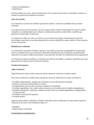 Apoyos metodológicos.•
Interrelación.•
Esta fase implica la acción y ejecución del proyecto. Una vez previstas las tareas y actividades a realizar, ya
estamos en condiciones de ponerlas en práctica.
4/EVALUACIÓN.
La evaluación es el proceso de reflexión que permite explicar y valorar los resulatados de las acciones
realizadas.
La evaluación tiene como fin mejorar. En ella se siguen ciertos criterios de tipo positivista como el análisis
sistemático, las medidas objetivas, los objetivos conductuales operativos, observables y medibles que
garanticen la objetividad y la precisión.
La evaluación no debe ser un fín en sí misma, sino un medio para mejorar sistemáticamente el proceso
sociocultural y para hacer un uso más adecuado de los recursos disponibles y para cambiar, si fuera necesario,
el curso de la acción.
Definición de evaluación.
La evaluación es una gestión científica específica, cuyo objeto es examinar la capacidad de un agente para
asumir un problema social, para satisfacer la demanda de la población, para transformar una determinada
situación en las mejores condiciones posibles; lo que equivale a descubrir los rendimientos de la organización.
Conviene llevar registros periódicos y sistemáticos de todas las actividades y conductas específicas que vayan
apareciendo en la ejecución de los Proyectos Sociales.
Grandes interrogantes.
¿Qué evaluamos?
Según Espinoza es mejor evaluar el proyecto desde el punto de vista de las variables a medir.
Nos interesa analizar las variables desde el punto de vista de la calificación, las cuales se dividen en:
Variables independientes: Aquellas que constituyen la causa del fenómeno estudiado.•
Grado de conocimiento del problema a resolver.•
Comportamiento previsto para el proyecto mediante su formulación.•
Variables dependientes: Sus valores están en relación con los cambios de las variables independientes.•
Variables intermedias: Constituyen variables de enlace entre las variables dependientes e independientes.
Existen dos tipos:
•
Variables de ejecución del proyecto.•
Variables puente.•
Espinoza alude también a indicadores. Define el indicador como la unidad que sirve para medir el grado de
obtención de una meta. Estos indicadores deben ser:
Medibles.•
Objetivamente verificables.•
Conformidad con la planificación:
12
 