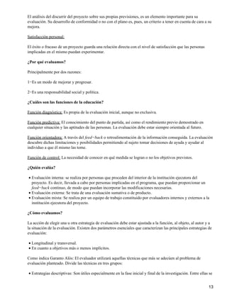 El análisis del discurrir del proyecto sobre sus propias previsiones, es un elemento importante para su
evaluación. Su desarrollo de conformidad o no con el plano es, pues, un criterio a tener en cuenta de cara a su
mejora.
Satisfacción personal:
El éxito o fracaso de un proyecto guarda una relación directa con el nivel de satisfacción que las personas
implicadas en el mismo puedan experimentar.
¿Por qué evaluamos?
Principalmente por dos razones:
1−Es un modo de mejorar y progresar.
2−Es una responsabilidad social y política.
¿Cuáles son las funciones de la educación?
Función diagnóstica: Es propia de la evaluación inicial, aunque no exclusiva.
Función predictiva: El conocimiento del punto de partida, así como el rendimiento previo demostrado en
cualquier situación y las aptitudes de las personas. La evaluación debe estar siempre orientada al futuro.
Función orientadora: A través del feed−back o retroalimentación de la información conseguida. La evaluación
descubre dichas limitaciones y posibilidades permitiendo al sujeto tomar decisiones de ayuda y ayudar al
individuo a que él mismo las tome.
Función de control: La necesidad de conocer en qué medida se logran o no los objetivos previstos.
¿Quién evalúa?
Evaluación interna: se realiza por personas que proceden del interior de la institución ejecutora del
proyecto. Es decir, llevada a cabo por personas implicadas en el programa, que puedan proporcionar un
feed−back continuo, de modo que puedan incorporar las modificaciones necesarias.
•
Evaluación externa: Se trata de una evaluación sumativa o de producto.•
Evaluación mixta: Se realiza por un equipo de trabajo constituido por evaluadores internos y externos a la
institución ejecutora del proyecto.
•
¿Cómo evaluamos?
La acción de elegir una u otra estrategia de evaluación debe estar ajustada a la función, al objeto, al autor y a
la situación de la evaluación. Existen dos parámetros esenciales que caracterizan las principales estrategias de
evaluación:
Longitudinal y transversal.•
En cuanto a objetivos más o menos implícitos.•
Como indica Garanto Alós: El evaluador utilizará aquellas técnicas que más se adecúen al problema de
evaluación planteado. Divide las técnicas en tres grupos:
Estrategias descriptivas: Son útiles especialmente en la fase inicial y final de la investigación. Entre ellas se•
13
 