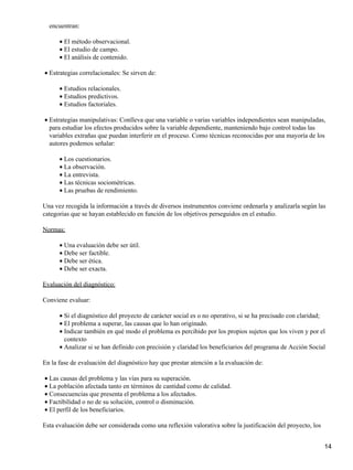 encuentran:
El método observacional.•
El estudio de campo.•
El análisis de contenido.•
Estrategias correlacionales: Se sirven de:•
Estudios relacionales.•
Estudios predictivos.•
Estudios factoriales.•
Estrategias manipulativas: Conlleva que una variable o varias variables independientes sean manipuladas,
para estudiar los efectos producidos sobre la variable dependiente, manteniendo bajo control todas las
variables extrañas que puedan interferir en el proceso. Como técnicas reconocidas por una mayoría de los
autores podemos señalar:
•
Los cuestionarios.•
La observación.•
La entrevista.•
Las técnicas sociométricas.•
Las pruebas de rendimiento.•
Una vez recogida la información a través de diversos instrumentos conviene ordenarla y analizarla según las
categorias que se hayan establecido en función de los objetivos perseguidos en el estudio.
Normas:
Una evaluación debe ser útil.•
Debe ser factible.•
Debe ser ética.•
Debe ser exacta.•
Evaluación del diagnóstico:
Conviene evaluar:
Si el diagnóstico del proyecto de carácter social es o no operativo, si se ha precisado con claridad;•
El problema a superar, las causas que lo han originado.•
Indicar también en qué modo el problema es percibido por los propios sujetos que los viven y por el
contexto
•
Analizar si se han definido con precisión y claridad los beneficiarios del programa de Acción Social•
En la fase de evaluación del diagnóstico hay que prestar atención a la evaluación de:
Las causas del problema y las vías para su superación.•
La población afectada tanto en términos de cantidad como de calidad.•
Consecuencias que presenta el problema a los afectados.•
Factibilidad o no de su solución, control o disminución.•
El perfil de los beneficiarios.•
Esta evaluación debe ser considerada como una reflexión valorativa sobre la justificación del proyecto, los
14
 