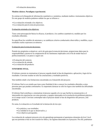 Evaluación democrática.•
Modelos clásicos. Paradigma experimental.
Se centran en la búsqueda de información cuantitativa y semántica, mediante medios e instrumentos objetivos.
En este grupo de modelos podemos señalar los que se refieren a :
La evaluación orientada a los objetivos.•
La evaluación para la toma de posiciones.•
Evaluación orientada a los objetivos:
Tiene como preocupación básica la eficacia, el producto y los cambios cuantitativos, medidos por los
resultados obtenidos.
Se especifican las variables de antemano y se establecen criterios conductuales observables y medibles, cuyos
resultados suelen expresarse en números.
Evaluación para la toma de decisiones:
Postula tres propósitos evaluativos: servir de guía para la toma de decisiones, proporcionar datos para la
responsabilidad y promover la comprensión de los fenómenos implicados con el fin de tender hacia el
perfeccionamiento. Los pasos a seguir son:
Evaluación del contexto.•
La evaluación de entrada.•
La evaluación del producto.•
5/INFORME FINAL.
El informe consiste en sistematizar el proceso seguido desde la fase de diagnóstico, aplicación y logro de los
resultados. Conviene resaltar no sólo las conclusiones y resultados positivos,
Sino también aludir a las limitaciones encontradas en el desarrollo del proyecto.
El informe final es un estudio que tiene como finalidad el dar a conocer los resultados obtenidos a otras
personas para que puedan contrastarlos. Es importante destacar no sólo los logros sino también las dificultades
encontradas.
El informe final contribuye a sistematizar el proceso seguido a la vez que facilita la comunicación y el
intercambio de experiencias con otras personas y equipos interesados en la resolución de problemas prácticos
en el campo social. Conviene contemplar todo el proyecto desde la fase de diagnóstico del proceso y del
producto.
En suma, la evaluación es el resultado de la interacción de tres ejes:
La práctica y sus resultados;•
La realidad en la que se desenvuelve, y•
Los objetivos perseguidos.•
La evaluación de cualquier proyecto sirve de aprendizaje permanente al aportarnos elementos de feed−back
que nos permitan evitar en otra ocasión los fallos y las lagunas detectadas en el proyecto. Por ello, podríamos
17
 