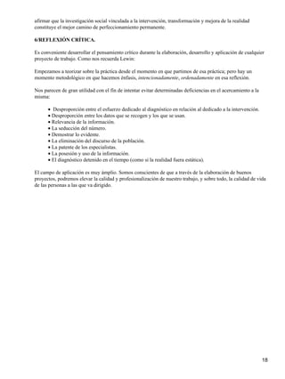 afirmar que la investigación social vinculada a la intervención, transformación y mejora de la realidad
constituye el mejor camino de perfeccionamiento permanente.
6/REFLEXIÓN CRÍTICA.
Es conveniente desarrollar el pensamiento crítico durante la elaboración, desarrollo y aplicación de cualquier
proyecto de trabajo. Como nos recuerda Lewin:
Empezamos a teorizar sobre la práctica desde el momento en que partimos de esa práctica; pero hay un
momento metodológico en que hacemos énfasis, intencionadamente, ordenadamente en esa reflexión.
Nos parecen de gran utilidad con el fín de intentar evitar determinadas deficiencias en el acercamiento a la
misma:
Desproporción entre el esfuerzo dedicado al diagnóstico en relación al dedicado a la intervención.•
Desproporción entre los datos que se recogen y los que se usan.•
Relevancia de la información.•
La seducción del número.•
Demostrar lo evidente.•
La eliminación del discurso de la población.•
La patente de los especialistas.•
La posesión y uso de la información.•
El diagnóstico detenido en el tiempo (como si la realidad fuera estática).•
El campo de aplicación es muy ámplio. Somos conscientes de que a través de la elaboración de buenos
proyectos, podremos elevar la calidad y profesionalización de nuestro trabajo, y sobre todo, la calidad de vida
de las personas a las que va dirigido.
18
 