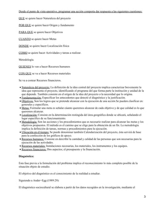 Desde el punto de vista operativo, programar una acción comporta dar respuesta a las siguientes cuestiones:
QUE se quiere hacer Naturaleza del proyecto
POR QUE se quiere hacer Origen y fundamento
PARA QUE se quiere hacer Objetivos
CUANTO se quiere hacer Metas
DONDE se quiere hacer Localización física
COMO se quiere hacer Actividades y tareas a realizar.
Metodología.
QUIENES lo van a hacer Recursos humanos
CON QUE se va a hacer Recursos materiales
Se va a costear Recursos financieros.
Naturaleza del proyecto: La definición de la idea central del proyecto implica caracterizar brevemente la
idea que representa el proyecto, identificando el programa del que forma parte la institución y unidad de la
que depende. También consiste en el origen de la idea del proyecto o la necesidad que lo origina.
•
Fundamentación: Especificar los antecedentes que detectó el diagnóstico y la justificación.•
Objetivos: Son los logros que se pretende alcanzar con la ejecución de una acción.Se pueden clasificar en:
generales y específicos.
•
Metas: Formular una meta es señalar cúanto queremos alcanzar de cada objetivo y de que calidad es lo que
queremos alcanzar.
•
Localización: Consiste en la determinación restingida del área geográfica donde se ubicará, señalando el
lugar específico de su funcionamiento.
•
Metodología: Son las acciones y los procedimientos que es necesario realizar para alcanzar las metas y los
objetivos propuestos. El método es el camino que se elige para la obtención de un fín. La metodología
implica la definición de tareas, normas y procedimientos para la ejecución.
•
Ubicación en el tiempo: Se puede denominar también Calendarización del proyecto, ésta servirá de base
para la confección de los gráficos de apoyo.
•
Recursos humanos: Consiste en dercribir la cantidad y calidad de las personas que son necesarias para la
ejecución de las activdades.
•
Recursos materiales: Instalaciones necesarias, los materiales, los instrumentos y los equipos.•
Recursos financieros: Dos aspectos; el presupuesto y la financiación.•
Diagnóstico:
Esta fase previa a la formulación del problema implica el reconocimiento lo más completo posible de la
situación objeto de estudio.
El objetivo del diagnóstico es el conocimiento de la realidad a estudiar.
Siguiendo a Ander−Egg (1989:29):
El diagnóstico sociocultural se elabora a partir de los datos recogidos en la investigación, mediante el
3
 