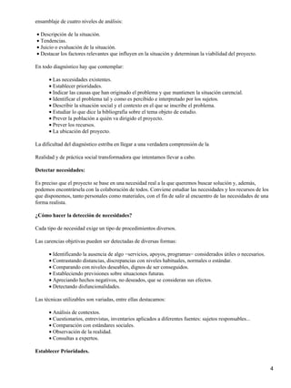 ensamblaje de cuatro niveles de análisis:
Descripción de la situación.•
Tendencias.•
Juicio o evaluación de la situación.•
Destacar los factores relevantes que influyen en la situación y determinan la viabilidad del proyecto.•
En todo diagnóstico hay que contemplar:
Las necesidades existentes.•
Establecer prioridades.•
Indicar las causas que han originado el problema y que mantienen la situación carencial.•
Identificar el problema tal y como es percibido e interpretado por los sujetos.•
Describir la situación social y el contexto en el que se inscribe el problema.•
Estudiar lo que dice la bibliografía sobre el tema objeto de estudio.•
Prever la población a quién va dirigido el proyecto.•
Prever los recursos.•
La ubicación del proyecto.•
La dificultad del diagnóstico estriba en llegar a una verdadera comprensión de la
Realidad y de práctica social transformadora que intentamos llevar a cabo.
Detectar necesidades:
Es preciso que el proyecto se base en una necesidad real a la que queremos buscar solución y, además,
podemos encontrársela con la colaboración de todos. Conviene estudiar las necesidades y los recursos de los
que disponemos, tanto personales como materiales, con el fin de salir al encuentro de las necesidades de una
forma realista.
¿Cómo hacer la detección de necesidades?
Cada tipo de necesidad exige un tipo de procedimientos diversos.
Las carencias objetivas pueden ser detectadas de diversas formas:
Identificando la ausencia de algo −servicios, apoyos, programas− considerados útiles o necesarios.•
Contrastando distancias, discrepancias con niveles habituales, normales o estándar.•
Comparando con niveles deseables, dignos de ser conseguidos.•
Estableciendo previsiones sobre situaciones futuras.•
Apreciando hechos negativos, no deseados, que se consideran sus efectos.•
Detectando disfuncionalidades.•
Las técnicas utilizables son variadas, entre ellas destacamos:
Análisis de contextos.•
Cuestionarios, entrevistas, inventarios aplicados a diferentes fuentes: sujetos responsables...•
Comparación con estándares sociales.•
Observación de la realidad.•
Consultas a expertos.•
Establecer Prioridades.
4
 