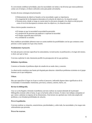 Es conveniente establecer prioridades, pues las necesidades son tantas y tan diversas que nunca podremos
contar con el tiempo y el dinero suficiente como para poder solventarlas.
Existen diversas estrategias de priorización:
Ordenamiento de objetivos basados en las necesidades según su importancia.•
La magnitud de la discrepancia detectada en la relación de objetivos y la situación actual.•
Sistema mixto, donde se tenga en cuenta tanto la relevancia otorgada a los objetivos del proyecto
como el nivel de discrepancia existente entre los objetivos y la situación actual.
•
Otros criterios pueden resumirse en:
El tiempo en que la necesidad la necesidad ha persistido.•
La proporción de personas que padecen o expresan la necesidad.•
El tiempo requerido para resolverla.•
La utilidad de su remedio.•
Para establecer prioridades debemos tener en cuenta también las posibilidades con las que contamos como
persona o como equipo en el que estoy inserto.
Fundamentar el proyecto.
En todo proyecto conviene especificar los antecedentes, la motivación, la justificación y el origen del mismo,
es decir, por qué se hace.
Conviene explicitar lo más claramente posible los presupuestos de los que partimos.
Delimitar el problema.
Consiste en formular el problema objeto de estudio de un modo claro y concreto.
La observación constituye una fuente privilegiada para detectar e identificar problemas existentes en el grupo
humano con el que trabajamos.
Ubicar.
Hay que especificar el lugar en el que se realiza el proyecto, indicando algunos datos significativos de la
Comunidad o Comunidades Autónomas, provincia, comarca, entorno, barrio, etc.
Revisar la bibliografía.
Una vez se ha llegado a formular el problema conviene realizar un examen detenido de la principal
bibliografía existente sobre el tema, lo que se ha hecho sobre el mismo. Es decir, leer trabajos semejantes al
que vamos a plantear en algunas de las dimensiones. Esta lectura nos aportará una visión más amplia del
problema y nos brindará posibilidades de solución.
Prever la población.
Conviene analizar su situación, características, peculiaridades y, sobre todo, las necesidades y los rasgos más
sobresalientes que presenta.
Prever los recursos.
5
 
