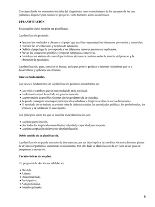 Conviene desde los momentos iniciales del diagnóstico tener conocimiento de los recursos de los que
podremos disponer para realizar el proyecto, tanto humanos como económicos.
2/PLANIFICACIÓN
Toda acción social necesita ser planificada.
La planificación pretende:
Precisar los resultados a obtener y el papel que en ellos representan los elementos personales y materiales.•
Elaborar las orientaciones y normas de actuación.•
Definir el papel que le corresponde a los diferentes sectores personales implicados.•
Prever las situaciones posibles y preparar estrategias correctivas.•
Establecer un sistema de control que informe de manera continua sobre la marcha del proceso y la
obtención de resultados.
•
La planificación, pues, consiste en buscar, anticipar, prever, predecir e intentar vislumbrar qué va a
desarrollarse y aplicarse en el futuro.
Bases o fundamentos.
Las bases o fundamentos de la planificación podemos encontrarlos en:
Las crisis y cambios que se han producido en la sociedad.•
La demanda social ha sufrido un gran incremento.•
La prevención de posibles factores de riesgo dentro de la sociedad.•
Se puede conseguir una mayor participación ciudadana y dirigir la acción en varias direcciones.•
El resultado de un trabajo en común entre la Administración, las autoridades públicas, los profesionales, los
técnicos y la población en su conjunto.
•
Los principios sobre los que se sustenta toda planificación son:
La plena participación.•
Que todos los implicados manifiesten voluntad y capacidad para mejorar.•
La plena aceptación del proceso de planificación.•
Doble sentido de la planificación.
La planificación se puede entender de dos maneras; por un lado implica la coordinación entre distintos planes
de diversos organismos, superando el aislamiento. Por otro lado se identifica con la división de un plan en
programas y proyectos.
Características de un plan.
Un programa de Acción social debe ser:
Flexible.•
Abierto.•
Descentralizado.•
Participativo.•
Autogestionado.•
Interdisciplinario.•
6
 