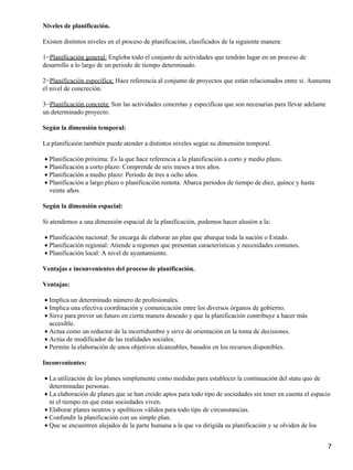 Niveles de planificación.
Existen distintos niveles en el proceso de planificación, clasificados de la siguiente manera:
1−Planificación general: Engloba todo el conjunto de actividades que tendrán lugar en un proceso de
desarrollo a lo largo de un periodo de tiempo determinado.
2−Planificación específica: Hace referencia al conjunto de proyectos que están relacionados entre si. Aumenta
el nivel de concreción.
3−Planificación concreta: Son las actividades concretas y específicas que son necesarias para llevar adelante
un determinado proyecto.
Según la dimensión temporal:
La planificaión también puede atender a distintos niveles según su dimensión temporal.
Planificación próxima: Es la que hace referencia a la planificación a corto y medio plazo.•
Planificación a corto plazo: Comprende de seis meses a tres años.•
Planificación a medio plazo: Periodo de tres a ocho años.•
Planificación a largo plazo o planificación remota: Abarca periodos de tiempo de diez, quince y hasta
veinte años.
•
Según la dimensión espacial:
Si atendemos a una dimensión espacial de la planificación, podemos hacer alusión a la:
Planificación nacional: Se encarga de elaborar un plan que abarque toda la nación o Estado.•
Planificación regional: Atiende a regiones que presentan características y necesidades comunes.•
Planificación local: A nivel de ayuntamiento.•
Ventajas e inconvenientes del proceso de planificación.
Ventajas:
Implica un determinado número de profesionales.•
Implica una efectiva coordinación y comunicación entre los diversos órganos de gobierno.•
Sirve para prever un futuro en cierta manera deseado y que la planificación contribuye a hacer más
accesible.
•
Actua como un reductor de la incertidumbre y sirve de orientación en la toma de decisiones.•
Actúa de modificador de las realidades sociales.•
Permite la elaboración de unos objetivos alcanzables, basados en los recursos disponibles.•
Inconvenientes:
La utilización de los planes simplemente como medidas para establecer la continuación del statu quo de
determinadas personas.
•
La elaboración de planes que se han creido aptos para todo tipo de sociedades sin tener en cuenta el espacio
ni el tiempo en que estas sociedades viven.
•
Elaborar planes neutros y apolíticos válidos para todo tipo de circunstancias.•
Confundir la planificación con un simple plan.•
Que se encuentren alejados de la parte humana a la que va dirigida su planificación y se olviden de los•
7
 