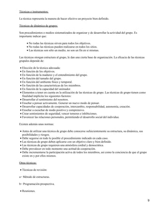 Técnicas e instrumentos:
La técnica representa la manera de hacer efectivo un proyecto bien definido.
Técnicas de dinámica de grupos:
Son procedimientos o medios sistematizados de organizar y de desarrollar la actividad del grupo. Es
importante indicar que:
No todas las técnicas sirven para todos los objetivos.•
No todas las técnicas pueden realizarse en todos los sitios.•
Las técnicas son sólo un medio, no son un fin en si mismas.•
Las técnicas otorgan estructura al grupo, le dan una cierta base de organización. La eficacia de las técnicas
grupales depende de:
Elección de la técnica adecuada:•
En función de los objetivos.•
En función de la madurez y el entendimiento del grupo.•
En función del tamaño del grupo.•
En función del ambiente físico y temporal.•
En función de las características de los miembros.•
En función de la capacidad del animador.•
Elementos a tener en cuenta en la utilización de las técnicas de grupo. Las técnicas de grupo tienen como
finalidad implícita los siguientes factores:
•
Desarrollar el sentimiento del nosotros.•
Enseñar a pensar activamente. Generar un nuevo modo de pensar.•
Desarrollar capacidades de cooperación, intercambio, responsabilidad, autonomía, creación.•
Enseñar a escuchar de modo positivo y comprensivo.•
Crear sentimientos de seguridad, vencer temores e inhibiciones.•
Favorecer las relaciones personales, permitiendo el desarrollo social del individuo.•
Existen además unas normas:
Antes de utilizar una técnica de grupo debe conocerse sufuicientemente su estructura, su dinámica, sus
posibilidades y riesgos.
•
Debe seguirse en todo lo posible el procedimiento indicado en cada caso.•
Las técnicas de grupo deben aplicarse con un objetivo claro y bien definido.•
Las técnicas de grupo requieren una atmósfera cordial y democrática.•
Debe prevalecer en todo momento una actitud de cooperación.•
Debe incrementarse la participación activa de todos los miembros, asi como la conciencia de que el grupo
existe en y por ellos mismos.
•
Otras técnicas:
Técnicas de revisión:•
a− Método de estructuras.
b− Programación prospectiva.
Reuniones.•
9
 