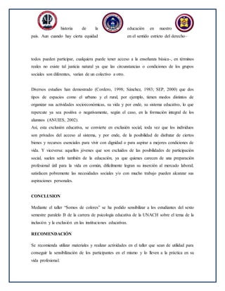 historia de la educación en nuestro
país. Aun cuando hay cierta equidad en el sentido estricto del derecho–
todos pueden participar, cualquiera puede tener acceso a la enseñanza básica-, en términos
reales no existe tal justicia natural ya que las circunstancias o condiciones de los grupos
sociales son diferentes, varían de un colectivo a otro.
Diversos estudios han demostrado (Cordero, 1998; Sánchez, 1983; SEP, 2000) que dos
tipos de espacios como el urbano y el rural, por ejemplo, tienen modos distintos de
organizar sus actividades socioeconómicas, su vida y por ende, su sistema educativo, lo que
repercute ya sea positiva o negativamente, según el caso, en la formación integral de los
alumnos (ANUIES, 2002).
Así, esta exclusión educativa, se convierte en exclusión social, toda vez que los individuos
son privados del acceso al sistema, y por ende, de la posibilidad de disfrutar de ciertos
bienes y recursos esenciales para vivir con dignidad o para aspirar a mejores condiciones de
vida. Y viceversa: aquellos jóvenes que son excluidos de las posibilidades de participación
social, suelen serlo también de la educación, ya que quienes carecen de una preparación
profesional útil para la vida en común, difícilmente logran su inserción al mercado laboral;
satisfacen pobremente las necesidades sociales y/o con mucho trabajo pueden alcanzar sus
aspiraciones personales.
CONCLUSION
Mediante el taller “Somos de colores” se ha podido sensibilizar a los estudiantes del sexto
semestre paralelo B de la carrera de psicología educativa de la UNACH sobre el tema de la
inclusión y la exclusión en las instituciones educativas.
RECOMENDACIÓN
Se recomienda utilizar materiales y realizar actividades en el taller que sean de utilidad para
conseguir la sensibilización de los participantes en el mismo y lo lleven a la práctica en su
vida profesional.
 