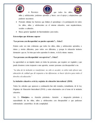  Reconoce que todos los niños,
niñas y adolescentes, podemos aprender y hacer, con el apoyo y adaptaciones que
pudieran necesitarse.
 Pretende eliminar las barreras que limitan el aprendizaje o la participación de todos
los niños, niñas y adolescentes en el sistema educativo, sean arquitectónicas,
sociales o culturales.
 Busca generar Igualdad de Oportunidades para todos.
Estereotipos que debemos superar
“Las persona con discapacidad no pueden aprender”... Falso!!
Existen cada vez más evidencias que todos los niños, niñas y adolescentes aprenden, a
ritmos y niveles diferentes, pues todos son diferentes, y porque la educación inclusiva
demuestra que no. Se trata que todos aprendan lo mismo, ni de la misma manera.
“Las personas con discapacidad son agresivas”... Falso!!
La agresividad es un impulso innato en todas las personas, que requiere ser regulado y que
puede desatarse como respuesta a una agresión, seamos personas con discapacidad o no.
“La idea de la inclusión es transformar, no sólo es acceder, es sobre todo ofrecer una
educación de calidad que dé respuesta a las diferencias, es hacer efectivo para todos el
derecho a la educación.”
La inclusión educativa en la ley orgánica de educación intercultural (2010)
Todos los artículos que aparecen a continuación han sido tomados, textualmente, de la Ley
Orgánica de Educación Intercultural (2010) y están relacionados con el tema de la inclusión
educativa.
Art. 2.- Principios.- e. Atención prioritaria.- Atención e integración prioritaria y
especializada de las niñas, niños y adolescentes con discapacidad o que padezcan
enfermedades catastróficas de alta complejidad.
 