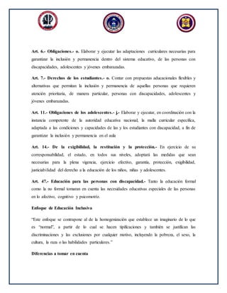 Art. 6.- Obligaciones.- o. Elaborar y ejecutar las adaptaciones curriculares necesarias para
garantizar la inclusión y permanencia dentro del sistema educativo, de las personas con
discapacidades, adolescentes y jóvenes embarazadas.
Art. 7.- Derechos de los estudiantes.- o. Contar con propuestas aducacionales flexibles y
alternativas que permitan la inclusión y permanencia de aquellas personas que requieren
atención prioritaria, de manera particular, personas con discapacidades, adolescentes y
jóvenes embarazadas.
Art. 11.- Obligaciones de los adolescentes.- j.- Elaborar y ejecutar, en coordinación con la
instancia competente de la autoridad educativa nacional, la malla curricular específica,
adaptada a las condiciones y capacidades de las y los estudiantes con discapacidad, a fin de
garantizar la inclusión y permanencia en el aula
Art. 14.- De la exigibilidad, la restitución y la protección.- En ejercicio de su
corresponsabilidad, el estado, en todos sus niveles, adoptará las medidas que sean
necesarias para la plena vigencia, ejercicio efectivo, garantía, protección, exigibilidad,
justiciabilidad del derecho a la educación de los niños, niñas y adolescentes.
Art. 47.- Educación para las personas con discapacidad.- Tanto la educación formal
como la no formal tomaran en cuenta las necesidades educativas especiales de las personas
en lo afectivo, cognitivo y psicomotriz.
Enfoque de Educación Inclusiva
“Este enfoque se contrapone al de la homogenización que establece un imaginario de lo que
es “normal”, a partir de lo cual se hacen tipificaciones y también se justifican las
discriminaciones y las exclusiones por cualquier motivo, incluyendo la pobreza, el sexo, la
cultura, la raza o las habilidades particulares.”
Diferencias a tomar en cuenta
 