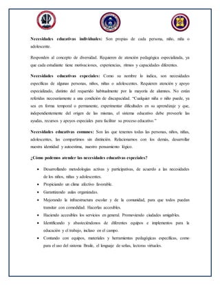 Necesidades educativas individuales: Son propias de cada persona, niño, niña o
adolescente.
Responden al concepto de diversidad. Requieren de atención pedagógica especializada, ya
que cada estudiante tiene motivaciones, experiencias, ritmos y capacidades diferentes.
Necesidades educativas especiales: Como su nombre lo indica, son necesidades
específicas de algunas personas, niños, niñas o adolescentes. Requieren atención y apoyo
especializado, distinto del requerido habitualmente por la mayoría de alumnos. No están
referidas necesariamente a una condición de discapacidad. “Cualquier niña o niño puede, ya
sea en forma temporal o permanente, experimentar dificultades en su aprendizaje y que,
independientemente del origen de las mismas, el sistema educativo debe proveerle las
ayudas, recursos y apoyos especiales para facilitar su proceso educativo.”
Necesidades educativas comunes: Son las que tenemos todas las personas, niños, niñas,
adolescentes, las compartimos sin distinción. Relacionarnos con los demás, desarrollar
nuestra identidad y autoestima, nuestro pensamiento lógico.
¿Cómo podemos atender las necesidades educativas especiales?
 Desarrollando metodologías activas y participativas, de acuerdo a las necesidades
de los niños, niñas y adolescentes.
 Propiciando un clima afectivo favorable.
 Garantizando aulas organizadas.
 Mejorando la infraestructura escolar y de la comunidad, para que todos puedan
transitar con comodidad. Hacerlas accesibles.
 Haciendo accesibles los servicios en general. Promoviendo ciudades amigables.
 Identificando y abasteciéndonos de diferentes equipos e implementos para la
educación y el trabajo, incluso en el campo.
 Contando con equipos, materiales y herramientas pedagógicas específicas, como
para el uso del sistema Braile, el lenguaje de señas, lectoras virtuales.
 