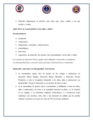  Haciendo adaptaciones al currículo, para saber qué, cómo, cuándo y con qué
enseñar y evaluar.
¿Qué ofrece la escuela inclusiva a los niños y niñas?
Escuela Inclusiva
 aceptación,
 comprensión,
 adaptaciones, curriculares, infraestructura,
 metodológicas
 buen trato,
 expectativas de desarrollo (de acuerdo a las potencialidades de los niños y niñas)
Las escuelas de educación básica regular están obligadas a matricular a estudiantes
con discapacidad física, sensorial (total y parcial) e intelectual (leve y moderada)
Incluyendo a personas con discapacidad en la Escuela
 La normatividad vigente abre las puertas de los colegios e instituciones de
educación Básica Regular, Educación Básica Alternativa y Educación Técnica
Productiva a toda la comunidad, incluyendo a los niños, niñas y adolescentes con
discapacidad. Porque la Educación es un derecho de todos y todas.
 Es la oportunidad de generar nuevos conocimientos y habilidades a todos los niños,
niñas y adolescentes, así como a la comunidad educativa en pleno, y a la sociedad
en su conjunto, a ser tolerantes, solidarios, democráticos, y a reconocerse como
ciudadanos con derechos, entre ellos a una educación de calidad, que les permita
enfrentar la pobreza en la que vive más del 50% de nuestra población.
 