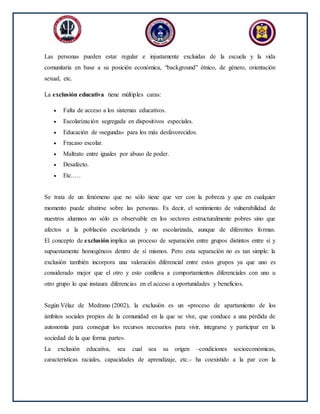 Las personas pueden estar regular e injustamente excluidas de la escuela y la vida
comunitaria en base a su posición económica, “background” étnico, de género, orientación
sexual, etc.
La exclusión educativa tiene múltiples caras:
 Falta de acceso a los sistemas educativos.
 Escolarización segregada en dispositivos especiales.
 Educación de «segunda» para los más desfavorecidos.
 Fracaso escolar.
 Maltrato entre iguales por abuso de poder.
 Desafecto.
 Etc.….
Se trata de un fenómeno que no sólo tiene que ver con la pobreza y que en cualquier
momento puede abatirse sobre las personas. Es decir, el sentimiento de vulnerabilidad de
nuestros alumnos no sólo es observable en los sectores estructuralmente pobres sino que
afectos a la población escolarizada y no escolarizada, aunque de diferentes formas.
El concepto de exclusión implica un proceso de separación entre grupos distintos entre sí y
supuestamente homogéneos dentro de sí mismos. Pero esta separación no es tan simple: la
exclusión también incorpora una valoración diferencial entre estos grupos ya que uno es
considerado mejor que el otro y esto conlleva a comportamientos diferenciales con uno u
otro grupo lo que instaura diferencias en el acceso a oportunidades y beneficios.
Según Vélaz de Medrano (2002), la exclusión es un «proceso de apartamiento de los
ámbitos sociales propios de la comunidad en la que se vive, que conduce a una pérdida de
autonomía para conseguir los recursos necesarios para vivir, integrarse y participar en la
sociedad de la que forma parte».
La exclusión educativa, sea cual sea su origen –condiciones socioeconómicas,
características raciales, capacidades de aprendizaje, etc.- ha coexistido a la par con la
 