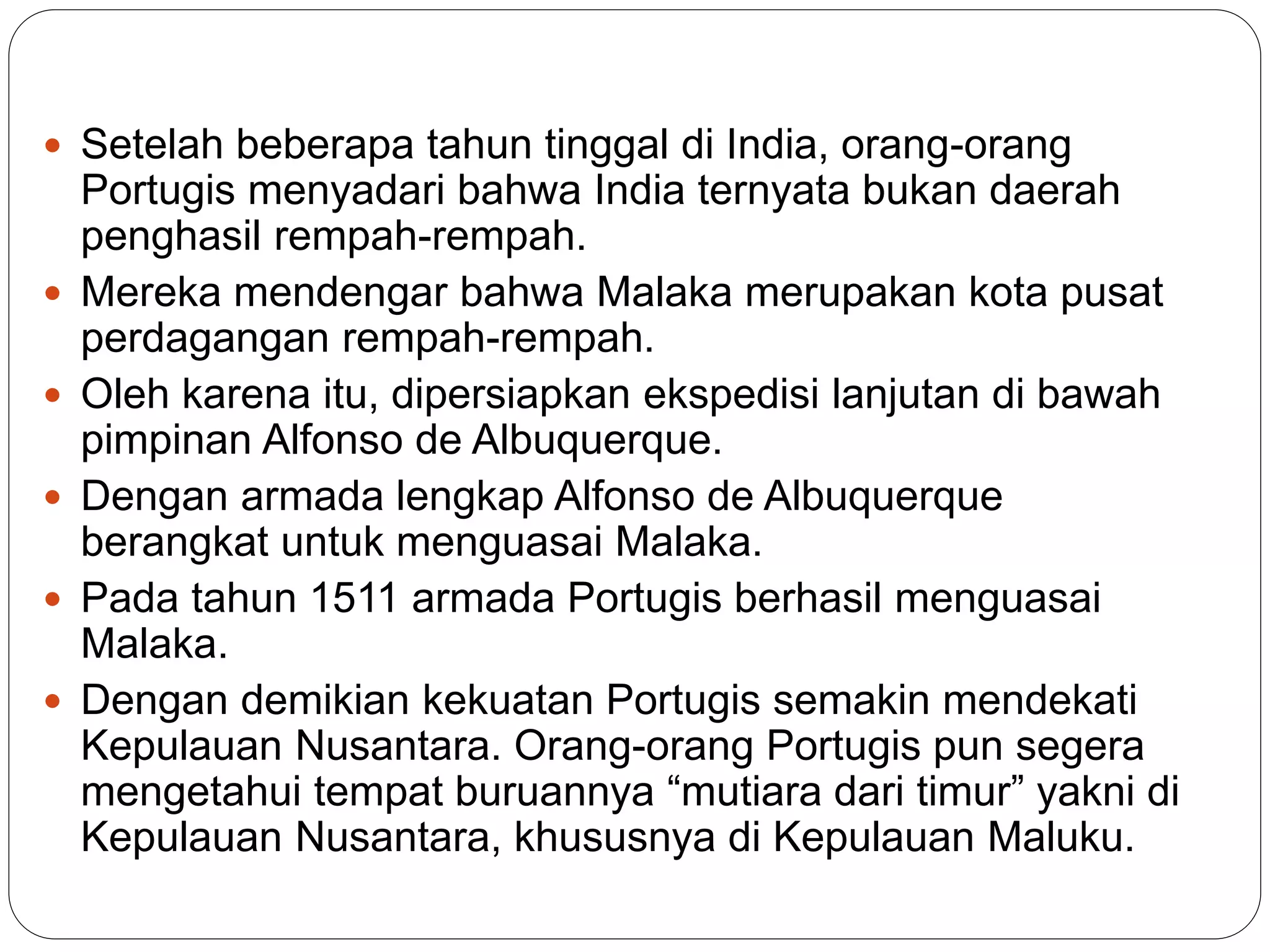  Setelah beberapa tahun tinggal di India, orang-orang
Portugis menyadari bahwa India ternyata bukan daerah
penghasil rempah-rempah.
 Mereka mendengar bahwa Malaka merupakan kota pusat
perdagangan rempah-rempah.
 Oleh karena itu, dipersiapkan ekspedisi lanjutan di bawah
pimpinan Alfonso de Albuquerque.
 Dengan armada lengkap Alfonso de Albuquerque
berangkat untuk menguasai Malaka.
 Pada tahun 1511 armada Portugis berhasil menguasai
Malaka.
 Dengan demikian kekuatan Portugis semakin mendekati
Kepulauan Nusantara. Orang-orang Portugis pun segera
mengetahui tempat buruannya “mutiara dari timur” yakni di
Kepulauan Nusantara, khususnya di Kepulauan Maluku.
 