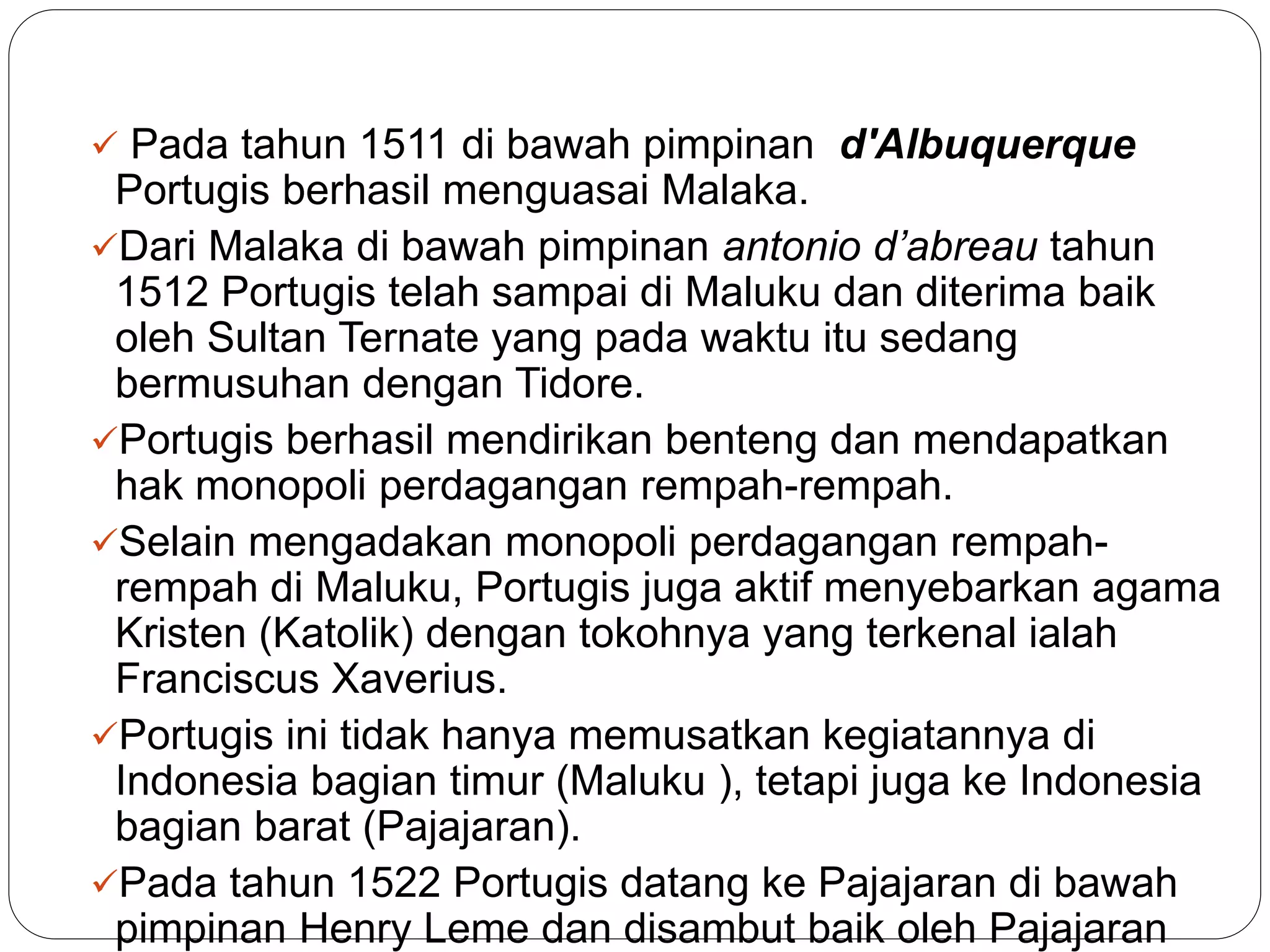  Pada tahun 1511 di bawah pimpinan d'Albuquerque
Portugis berhasil menguasai Malaka.
Dari Malaka di bawah pimpinan antonio d’abreau tahun
1512 Portugis telah sampai di Maluku dan diterima baik
oleh Sultan Ternate yang pada waktu itu sedang
bermusuhan dengan Tidore.
Portugis berhasil mendirikan benteng dan mendapatkan
hak monopoli perdagangan rempah-rempah.
Selain mengadakan monopoli perdagangan rempah-
rempah di Maluku, Portugis juga aktif menyebarkan agama
Kristen (Katolik) dengan tokohnya yang terkenal ialah
Franciscus Xaverius.
Portugis ini tidak hanya memusatkan kegiatannya di
Indonesia bagian timur (Maluku ), tetapi juga ke Indonesia
bagian barat (Pajajaran).
Pada tahun 1522 Portugis datang ke Pajajaran di bawah
pimpinan Henry Leme dan disambut baik oleh Pajajaran
 