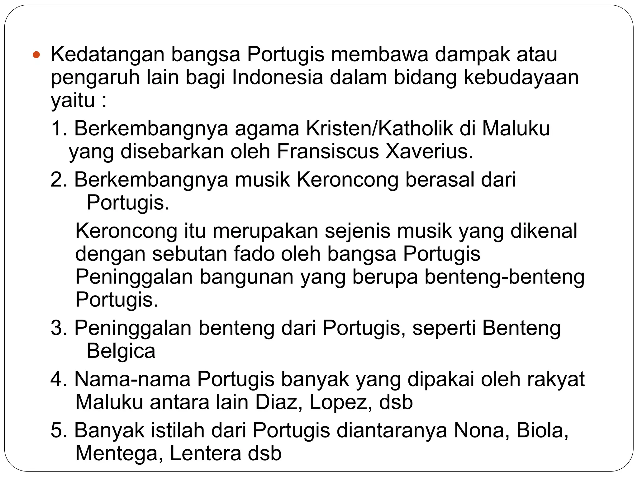  Kedatangan bangsa Portugis membawa dampak atau
pengaruh lain bagi Indonesia dalam bidang kebudayaan
yaitu :
1. Berkembangnya agama Kristen/Katholik di Maluku
yang disebarkan oleh Fransiscus Xaverius.
2. Berkembangnya musik Keroncong berasal dari
Portugis.
Keroncong itu merupakan sejenis musik yang dikenal
dengan sebutan fado oleh bangsa Portugis
Peninggalan bangunan yang berupa benteng-benteng
Portugis.
3. Peninggalan benteng dari Portugis, seperti Benteng
Belgica
4. Nama-nama Portugis banyak yang dipakai oleh rakyat
Maluku antara lain Diaz, Lopez, dsb
5. Banyak istilah dari Portugis diantaranya Nona, Biola,
Mentega, Lentera dsb
 